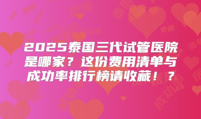 2025泰国三代试管医院是哪家？这份费用清单与成功率排行榜请收藏！？