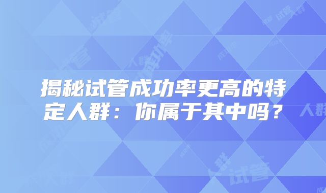 揭秘试管成功率更高的特定人群：你属于其中吗？
