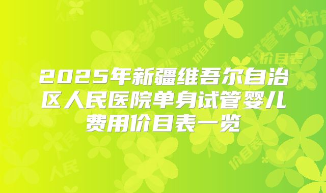 2025年新疆维吾尔自治区人民医院单身试管婴儿费用价目表一览