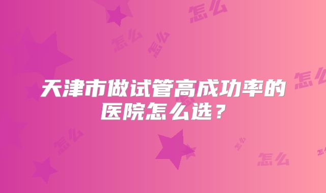 天津市做试管高成功率的医院怎么选？