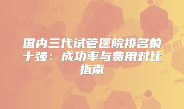 国内三代试管医院排名前十强：成功率与费用对比指南