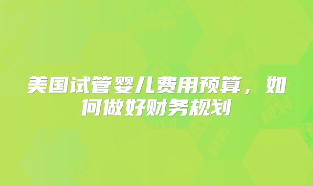 美国试管婴儿费用预算，如何做好财务规划
