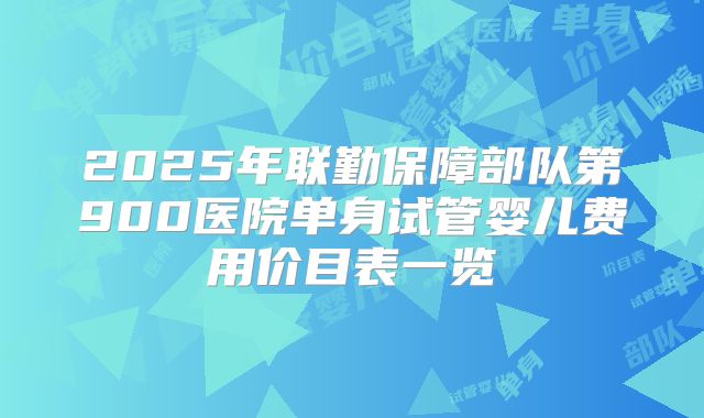 2025年联勤保障部队第900医院单身试管婴儿费用价目表一览