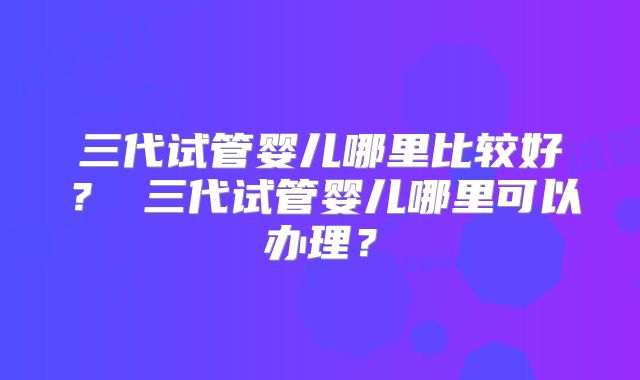 三代试管婴儿哪里比较好？ 三代试管婴儿哪里可以办理？