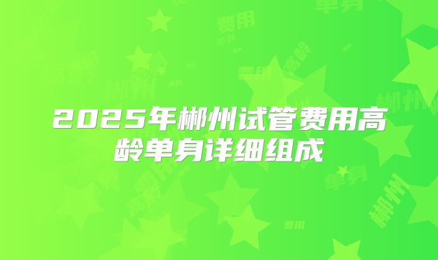 2025年郴州试管费用高龄单身详细组成
