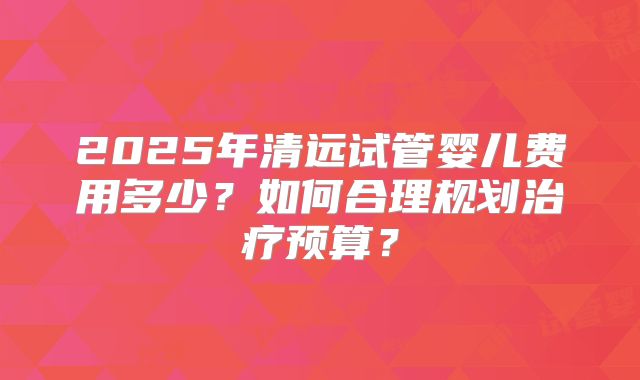 2025年清远试管婴儿费用多少？如何合理规划治疗预算？