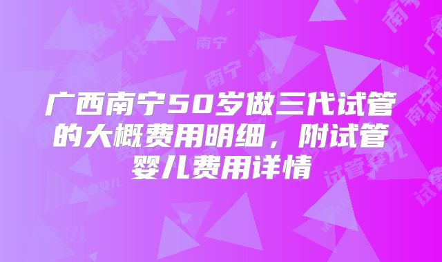 广西南宁50岁做三代试管的大概费用明细，附试管婴儿费用详情