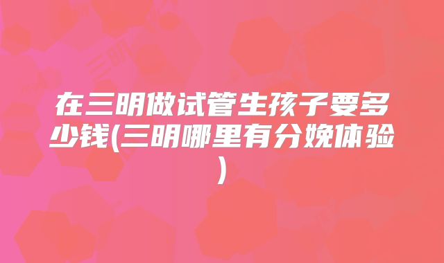 在三明做试管生孩子要多少钱(三明哪里有分娩体验)