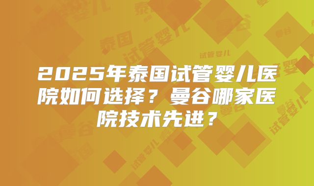 2025年泰国试管婴儿医院如何选择？曼谷哪家医院技术先进？