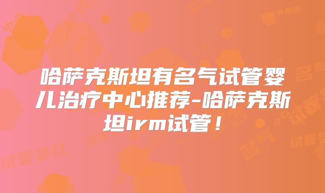 哈萨克斯坦有名气试管婴儿治疗中心推荐-哈萨克斯坦irm试管！