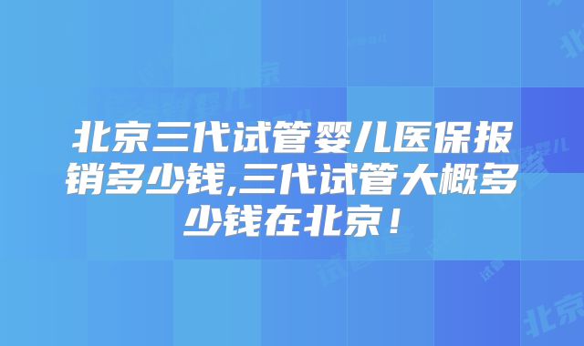 北京三代试管婴儿医保报销多少钱,三代试管大概多少钱在北京！
