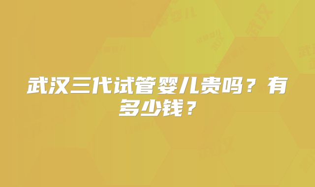 武汉三代试管婴儿贵吗？有多少钱？