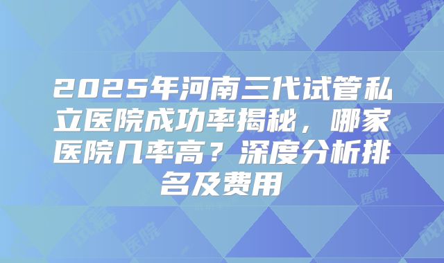 2025年河南三代试管私立医院成功率揭秘，哪家医院几率高？深度分析排名及费用
