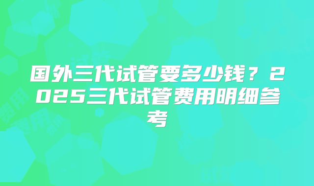 国外三代试管要多少钱？2025三代试管费用明细参考