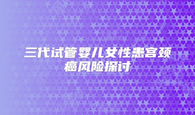 三代试管婴儿女性患宫颈癌风险探讨