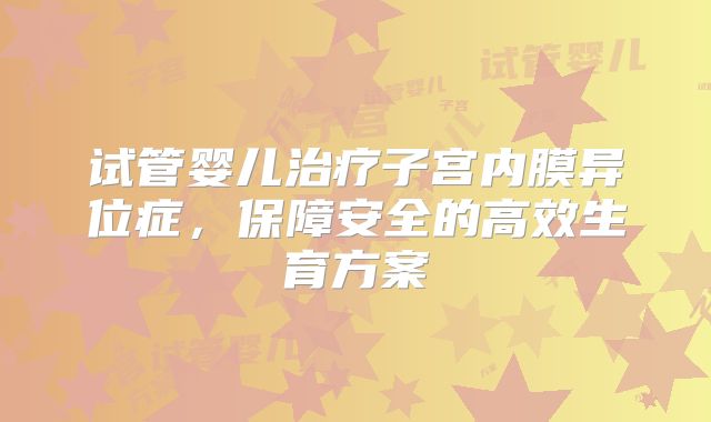 试管婴儿治疗子宫内膜异位症，保障安全的高效生育方案