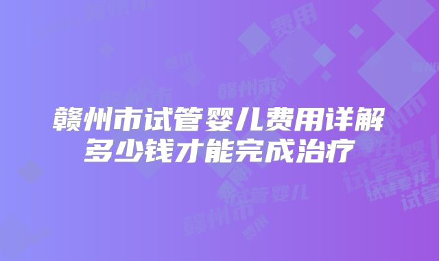 赣州市试管婴儿费用详解多少钱才能完成治疗