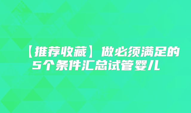【推荐收藏】做必须满足的5个条件汇总试管婴儿