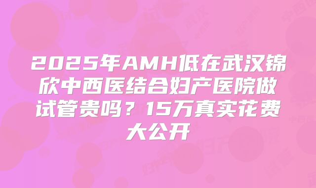 2025年AMH低在武汉锦欣中西医结合妇产医院做试管贵吗？15万真实花费大公开