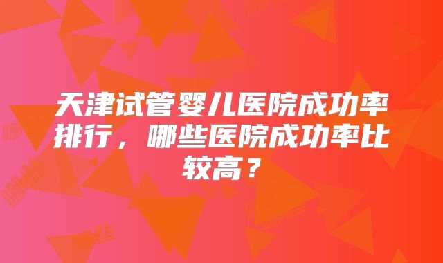 天津试管婴儿医院成功率排行，哪些医院成功率比较高？