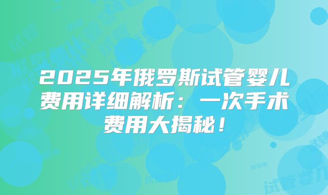2025年俄罗斯试管婴儿费用详细解析：一次手术费用大揭秘！