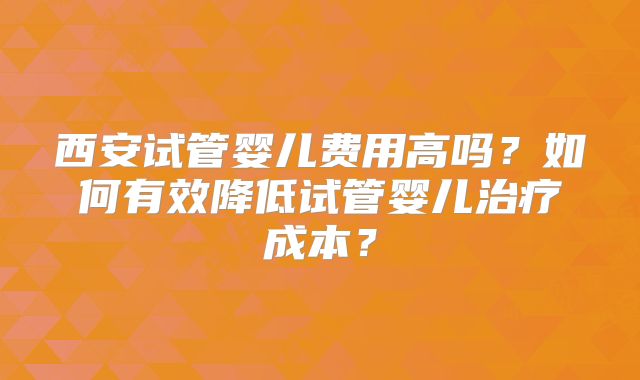 西安试管婴儿费用高吗？如何有效降低试管婴儿治疗成本？