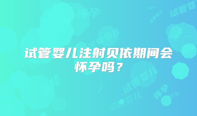 试管婴儿注射贝依期间会怀孕吗?
