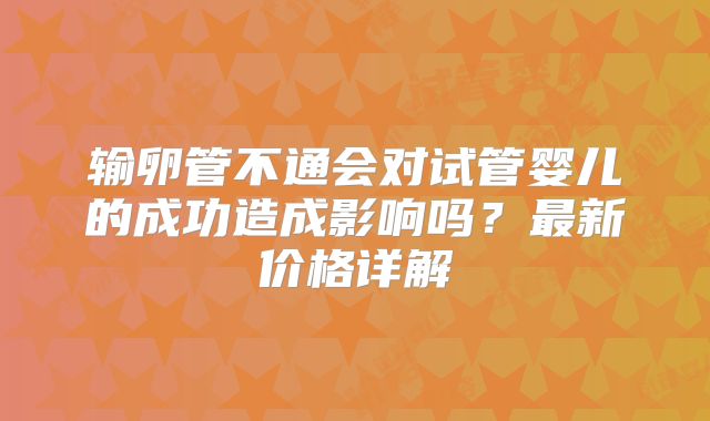 输卵管不通会对试管婴儿的成功造成影响吗？最新价格详解