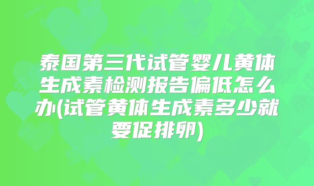 泰国第三代试管婴儿黄体生成素检测报告偏低怎么办(试管黄体生成素多少就要促排卵)