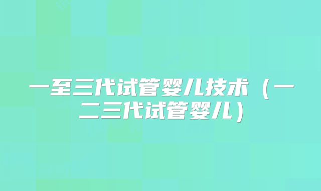 一至三代试管婴儿技术（一二三代试管婴儿）