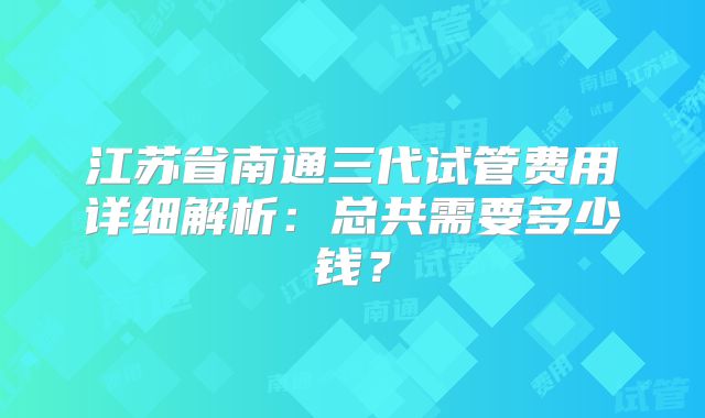 江苏省南通三代试管费用详细解析：总共需要多少钱？