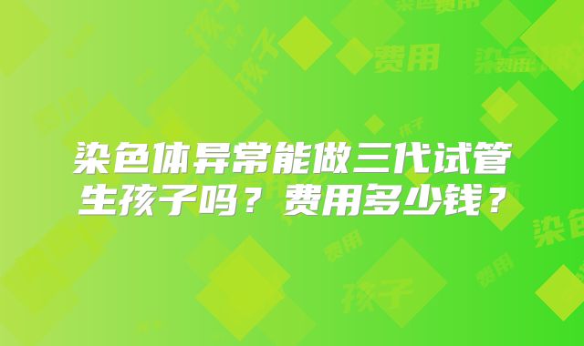 染色体异常能做三代试管生孩子吗？费用多少钱？