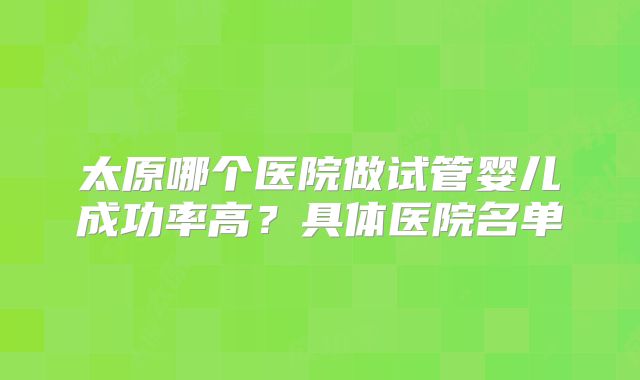 太原哪个医院做试管婴儿成功率高？具体医院名单