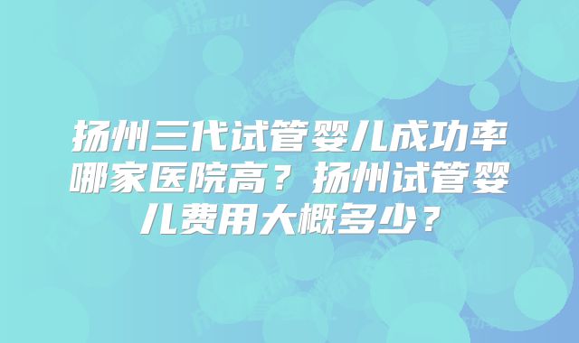 扬州三代试管婴儿成功率哪家医院高？扬州试管婴儿费用大概多少？