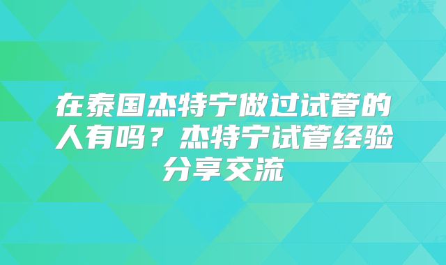 在泰国杰特宁做过试管的人有吗？杰特宁试管经验分享交流