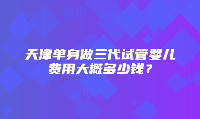 天津单身做三代试管婴儿费用大概多少钱？
