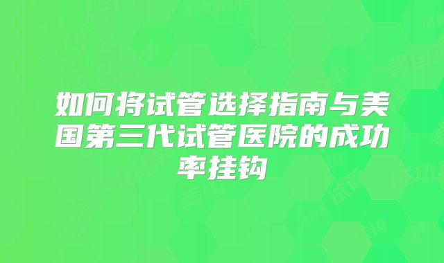 如何将试管选择指南与美国第三代试管医院的成功率挂钩