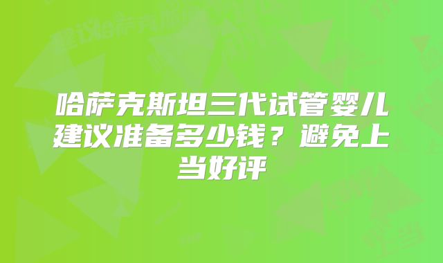 哈萨克斯坦三代试管婴儿建议准备多少钱？避免上当好评