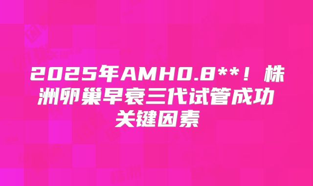 2025年AMH0.8**！株洲卵巢早衰三代试管成功关键因素