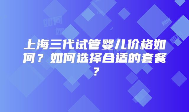上海三代试管婴儿价格如何？如何选择合适的套餐？