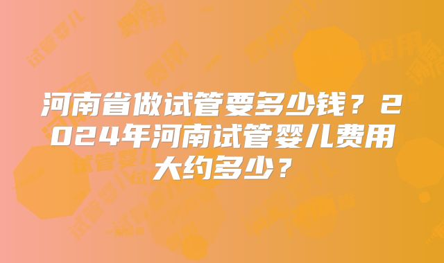 河南省做试管要多少钱？2024年河南试管婴儿费用大约多少？