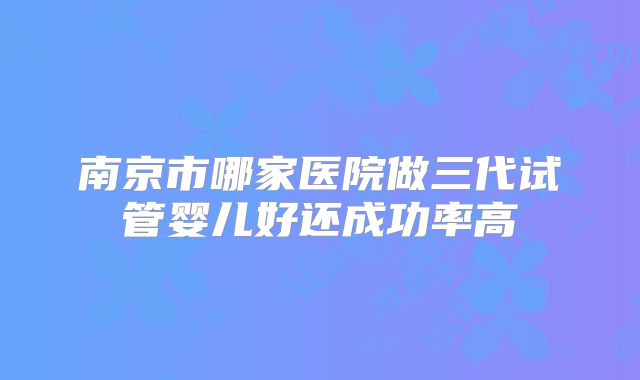 南京市哪家医院做三代试管婴儿好还成功率高