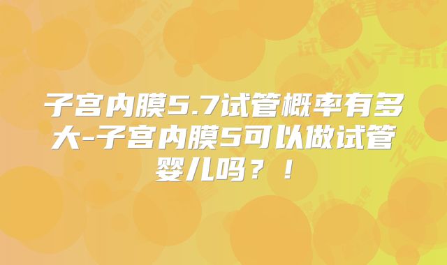子宫内膜5.7试管概率有多大-子宫内膜5可以做试管婴儿吗?!