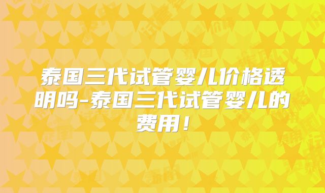 泰国三代试管婴儿价格透明吗-泰国三代试管婴儿的费用！