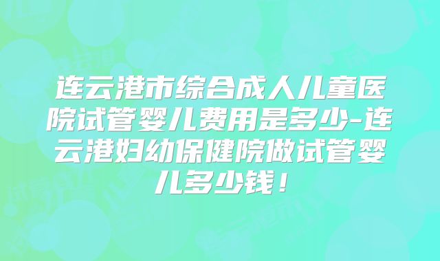 连云港市综合成人儿童医院试管婴儿费用是多少-连云港妇幼保健院做试管婴儿多少钱！