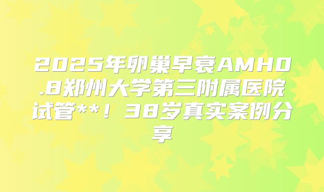 2025年卵巢早衰AMH0.8郑州大学第三附属医院试管**！38岁真实案例分享