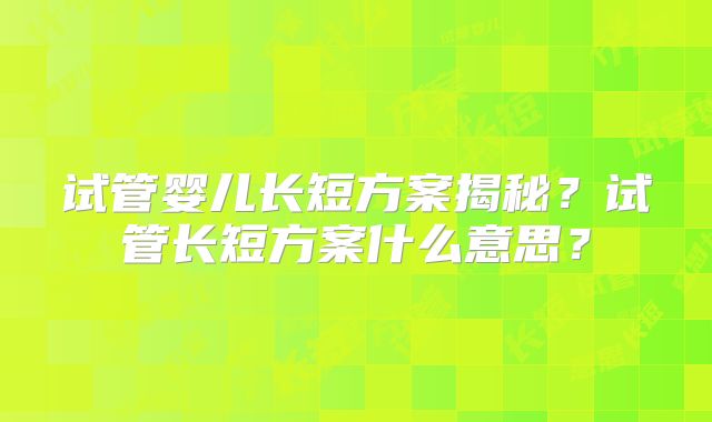 试管婴儿长短方案揭秘？试管长短方案什么意思？