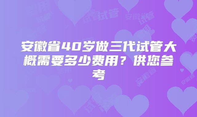 安徽省40岁做三代试管大概需要多少费用?供您参考