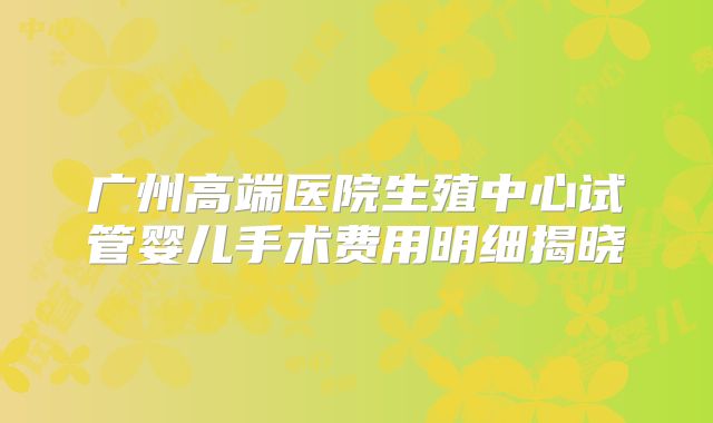 广州高端医院生殖中心试管婴儿手术费用明细揭晓