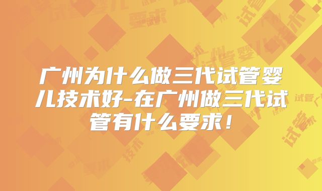 广州为什么做三代试管婴儿技术好-在广州做三代试管有什么要求!